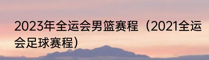 2023年全运会男篮赛程（2021全运会足球赛程）