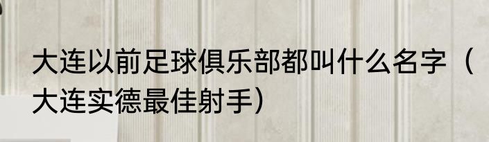 大连以前足球俱乐部都叫什么名字（大连实德最佳射手）