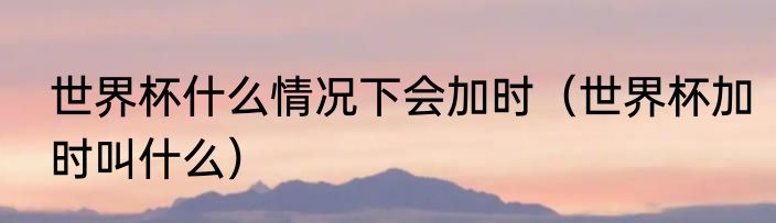 世界杯什么情况下会加时（世界杯加时叫什么）