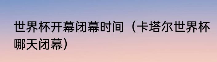 世界杯开幕闭幕时间（卡塔尔世界杯哪天闭幕）