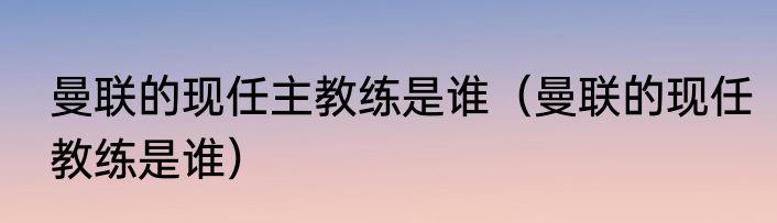 曼联的现任主教练是谁（曼联的现任教练是谁）