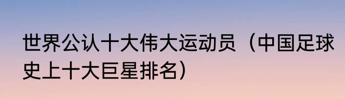 世界公认十大伟大运动员（中国足球史上十大巨星排名）