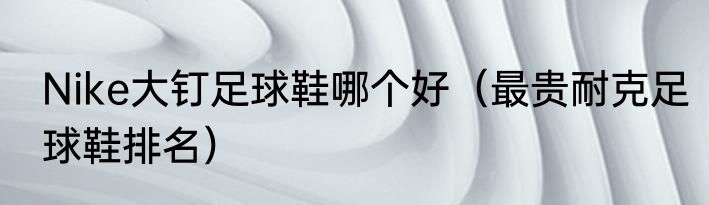 Nike大钉足球鞋哪个好（最贵耐克足球鞋排名）