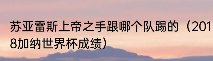 苏亚雷斯上帝之手跟哪个队踢的（2018加纳世界杯成绩）