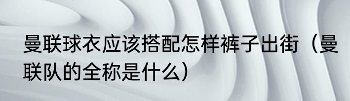 曼联球衣应该搭配怎样裤子出街（曼联队的全称是什么）