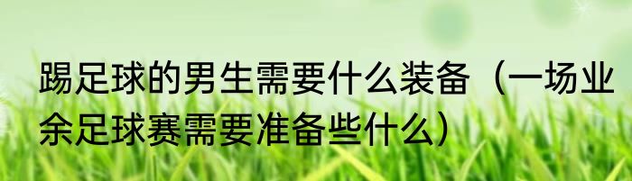 踢足球的男生需要什么装备（一场业余足球赛需要准备些什么）
