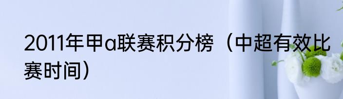2011年甲a联赛积分榜（中超有效比赛时间）