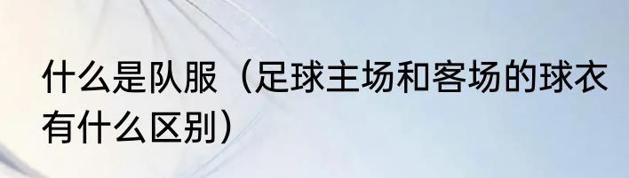 什么是队服（足球主场和客场的球衣有什么区别）