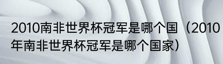2010南非世界杯冠军是哪个国（2010年南非世界杯冠军是哪个国家）