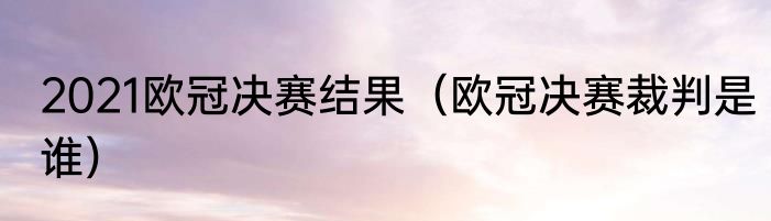 2021欧冠决赛结果（欧冠决赛裁判是谁）