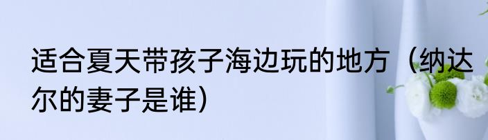 适合夏天带孩子海边玩的地方（纳达尔的妻子是谁）