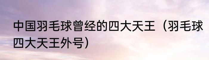 中国羽毛球曾经的四大天王（羽毛球四大天王外号）