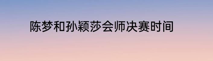 陈梦和孙颖莎会师决赛时间