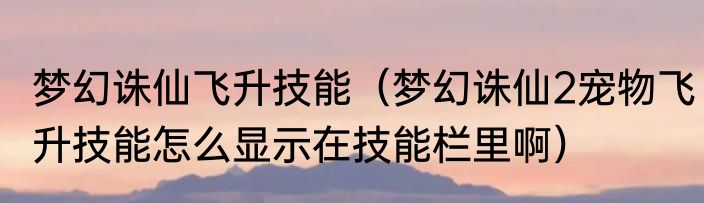 梦幻诛仙飞升技能（梦幻诛仙2宠物飞升技能怎么显示在技能栏里啊）