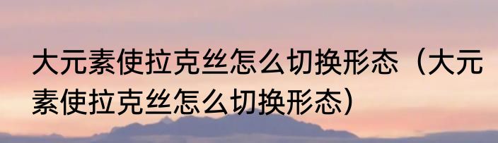 大元素使拉克丝怎么切换形态（大元素使拉克丝怎么切换形态）