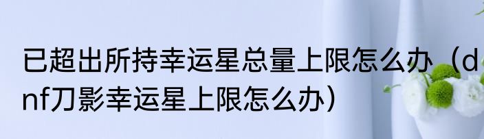 已超出所持幸运星总量上限怎么办（dnf刀影幸运星上限怎么办）