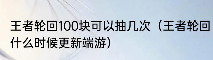 王者轮回100块可以抽几次（王者轮回什么时候更新端游）
