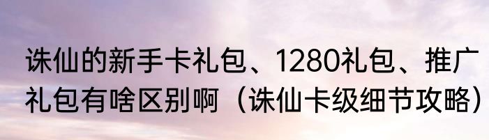 诛仙的新手卡礼包、1280礼包、推广礼包有啥区别啊（诛仙卡级细节攻略）