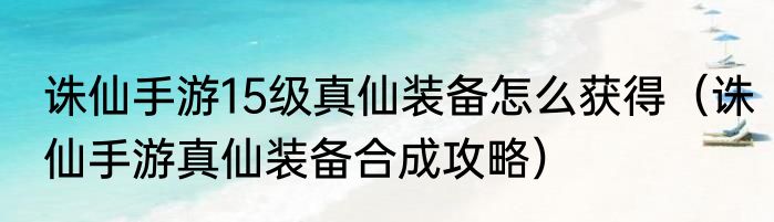 诛仙手游15级真仙装备怎么获得（诛仙手游真仙装备合成攻略）