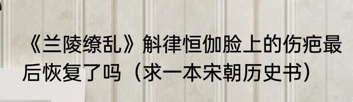 《兰陵缭乱》斛律恒伽脸上的伤疤最后恢复了吗（求一本宋朝历史书）