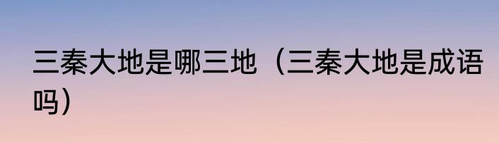 三秦大地是哪三地（三秦大地是成语吗）