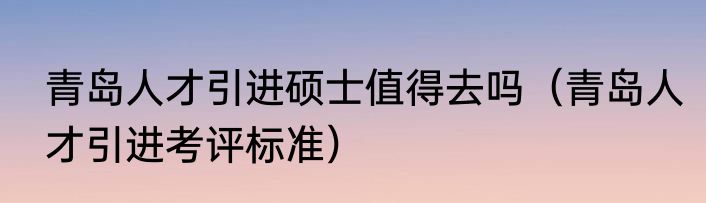 青岛人才引进硕士值得去吗（青岛人才引进考评标准）