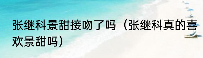 张继科景甜接吻了吗（张继科真的喜欢景甜吗）