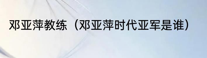 邓亚萍教练（邓亚萍时代亚军是谁）