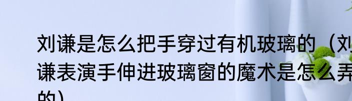 刘谦是怎么把手穿过有机玻璃的（刘谦表演手伸进玻璃窗的魔术是怎么弄的）