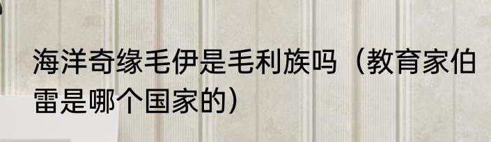 海洋奇缘毛伊是毛利族吗（教育家伯雷是哪个国家的）