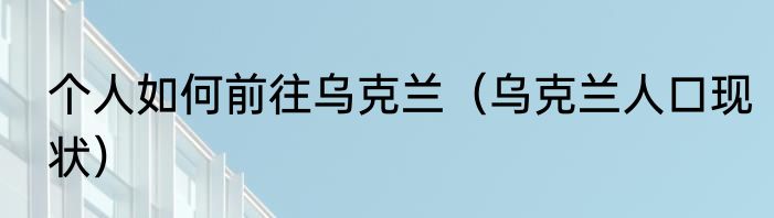 个人如何前往乌克兰（乌克兰人口现状）