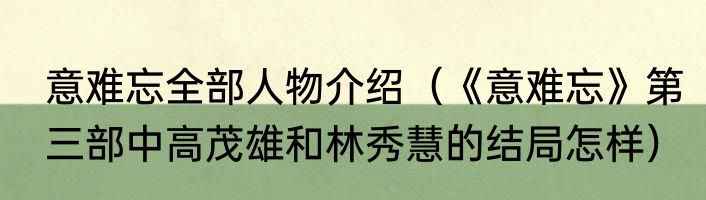 意难忘全部人物介绍（《意难忘》第三部中高茂雄和林秀慧的结局怎样）