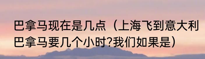 巴拿马现在是几点（上海飞到意大利巴拿马要几个小时?我们如果是）