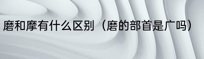 磨和摩有什么区别（磨的部首是广吗）