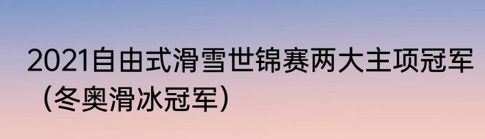2021自由式滑雪世锦赛两大主项冠军（冬奥滑冰冠军）