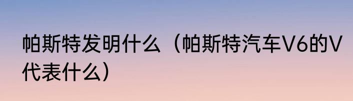 帕斯特发明什么（帕斯特汽车V6的V代表什么）