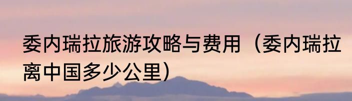 委内瑞拉旅游攻略与费用（委内瑞拉离中国多少公里）