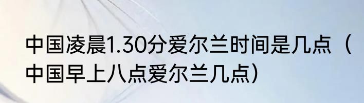 中国凌晨1.30分爱尔兰时间是几点（中国早上八点爱尔兰几点）