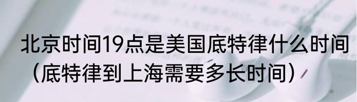 北京时间19点是美国底特律什么时间（底特律到上海需要多长时间）