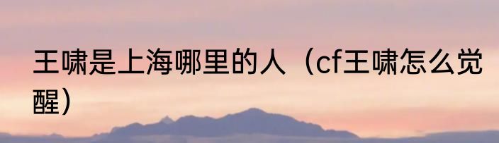 王啸是上海哪里的人（cf王啸怎么觉醒）