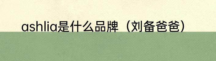 ashlia是什么品牌（刘备爸爸）