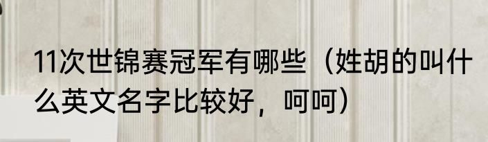11次世锦赛冠军有哪些（姓胡的叫什么英文名字比较好，呵呵）