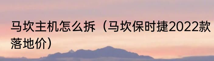 马坎主机怎么拆（马坎保时捷2022款落地价）