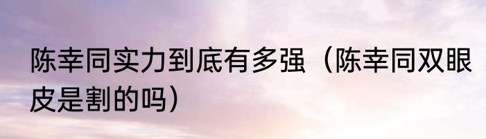陈幸同实力到底有多强（陈幸同双眼皮是割的吗）