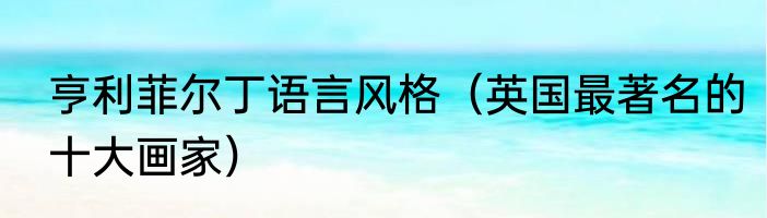 亨利菲尔丁语言风格（英国最著名的十大画家）