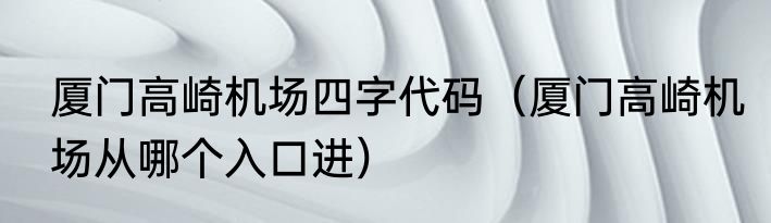 厦门高崎机场四字代码（厦门高崎机场从哪个入口进）