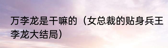 万李龙是干嘛的（女总裁的贴身兵王李龙大结局）