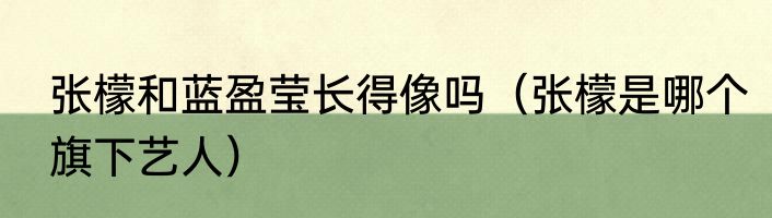 张檬和蓝盈莹长得像吗（张檬是哪个旗下艺人）
