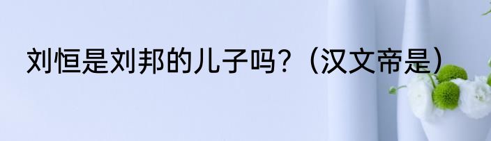 刘恒是刘邦的儿子吗?（汉文帝是）