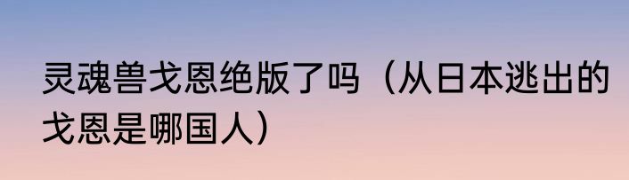 灵魂兽戈恩绝版了吗（从日本逃出的戈恩是哪国人）